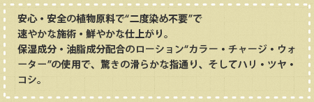 安心・安全の植物原料で“二度染め不要”で速やかな施術・鮮やかな仕上がり。保湿成分・油脂成分配合のローション“カラー・チャージ・ウォーター”の使用で、驚きの滑らかな指通り、そしてハリ・ツヤ・コシ。