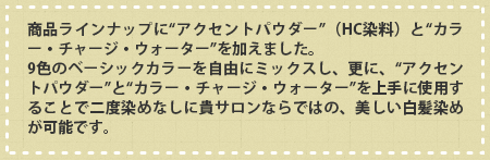 商品ラインナップに“アクセントパウダー”（HC染料）と“カラー・チャージ・ウォーター”を加えました。9色のベーシックパウダーを自由にミックスし、更に、“アクセントパウダー”と“カラー・チャージ・ウォーター”を上手に使用することで二度染めなしに貴サロンならではの、美しい白髪染めが可能です。