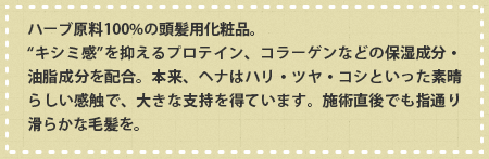 ハーブ原料100%の頭髪用化粧品。“キシミ感”を抑えるプロテイン、コラーゲンなどの保湿成分・油脂成分を配合。本来、ヘナはハリ・ツヤ・コシといった素晴らしい感触で、大きな支持を得ています。施術直後でも指通り滑らかな毛髪を。