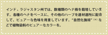 インド・ラジャスタン州でうは、数種類のヘナ株を栽培しています。各種のヘナをベースに、その他のハーブを適材適所に配合して、ピュアーな色味を用意しています。“自然化施術”などで植物染料のピュアーなカラーを。
